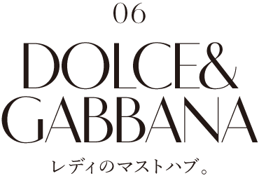 06 DOLCE&GABBANA レディのマストハブ。